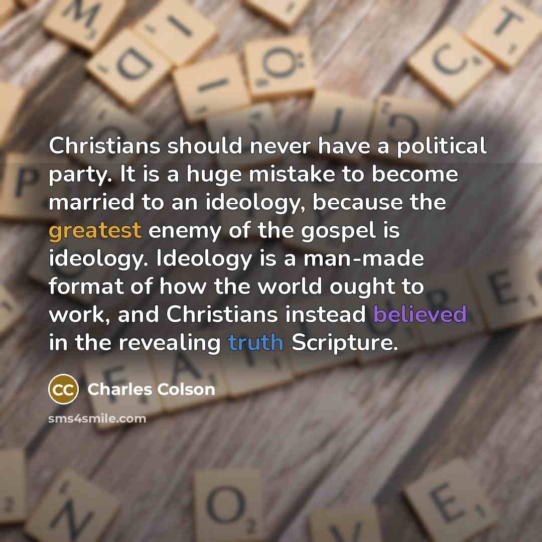 “Christians should never have a political party. It is a huge mistake to become married to an ideology, because the greatest enemy of the gospel is ideology. Ideology is a man-made format of how the world ought to work, and Christians instead believed in the revealing truth Scripture.” quote by Charles Colson