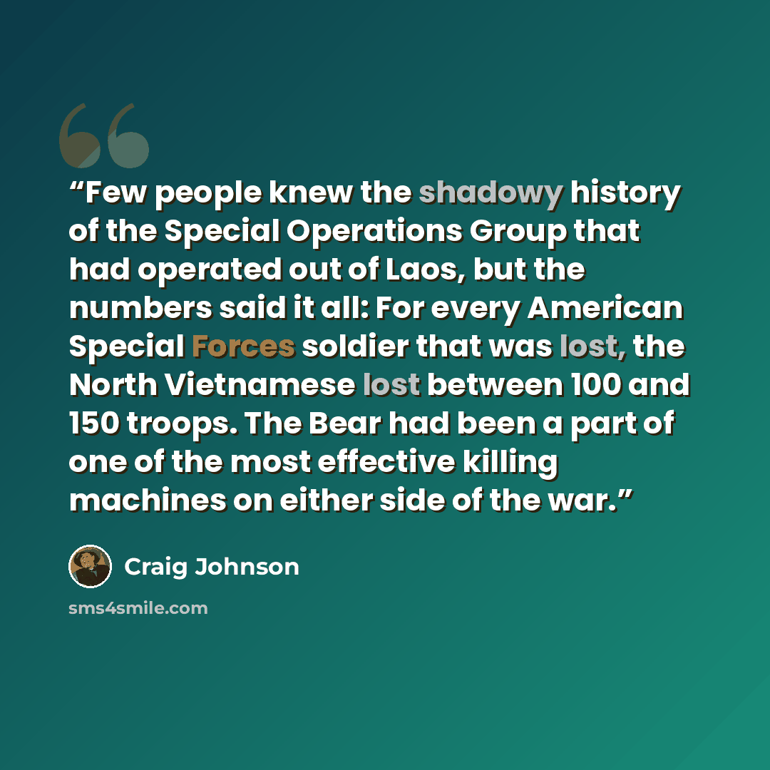 “Few people knew the shadowy history of the Special Operations Group that had operated out of Laos, but the numbers said it all: For every American Special Forces soldier that was lost, the North Vietnamese lost between 100 and 150 troops. The Bear had been a part of one of the most effective…” quote by Craig Johnson
