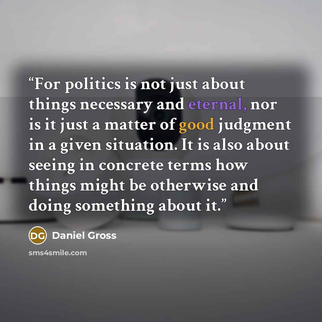 “For politics is not just about things necessary and eternal, nor is it just a matter of good judgment in a given situation. It is also about seeing in concrete terms how things might be otherwise and doing something about it.” quote by Daniel Gross