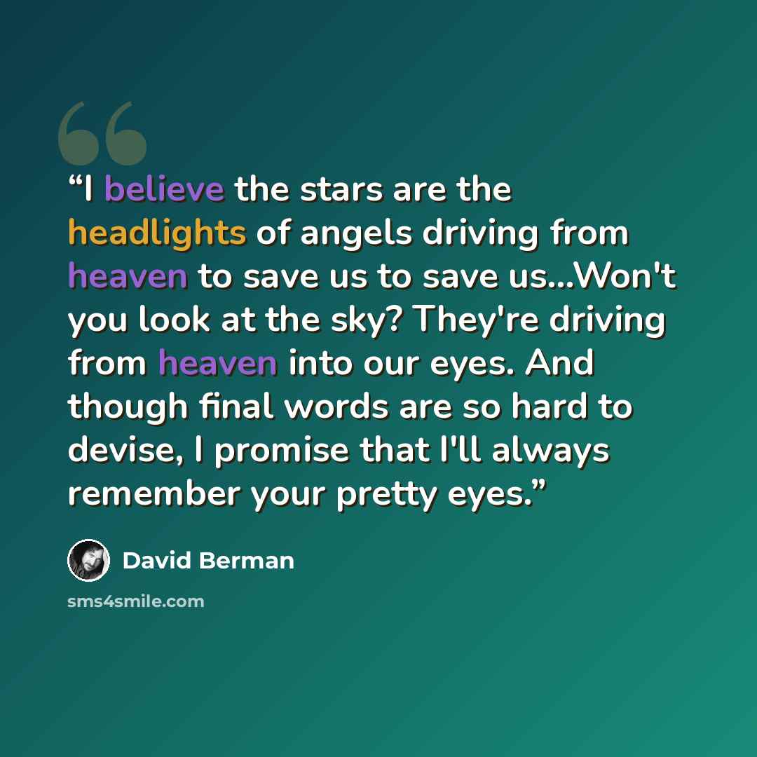 “I believe the stars are the headlights of angels driving from heaven to save us to save us...Won't you look at the sky? They're driving from heaven into our eyes. And though final words are so hard to devise, I promise that I'll always remember your pretty eyes.” quote by David Berman