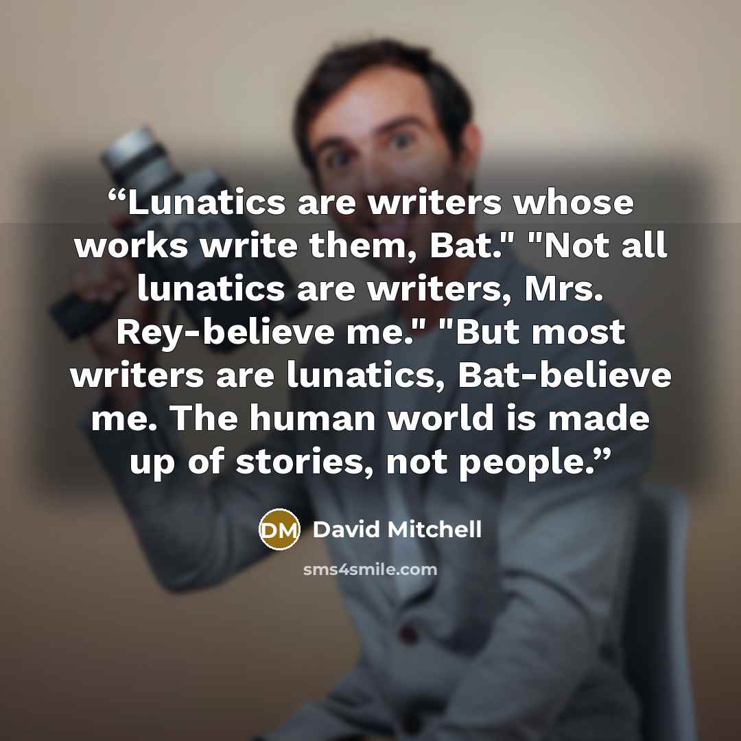 “Lunatics are writers whose works write them, Bat." "Not all lunatics are writers, Mrs. Rey-believe me." "But most writers are lunatics, Bat-believe me. The human world is made up of stories, not people.” quote by David Mitchell