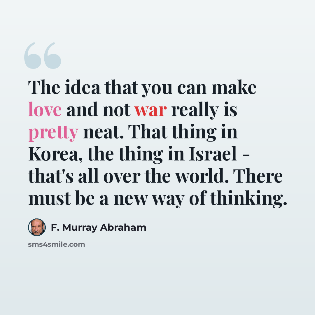 “The idea that you can make love and not war really is pretty neat. That thing in Korea, the thing in Israel - that's all over the world. There must be a new way of thinking.” quote by F. Murray Abraham
