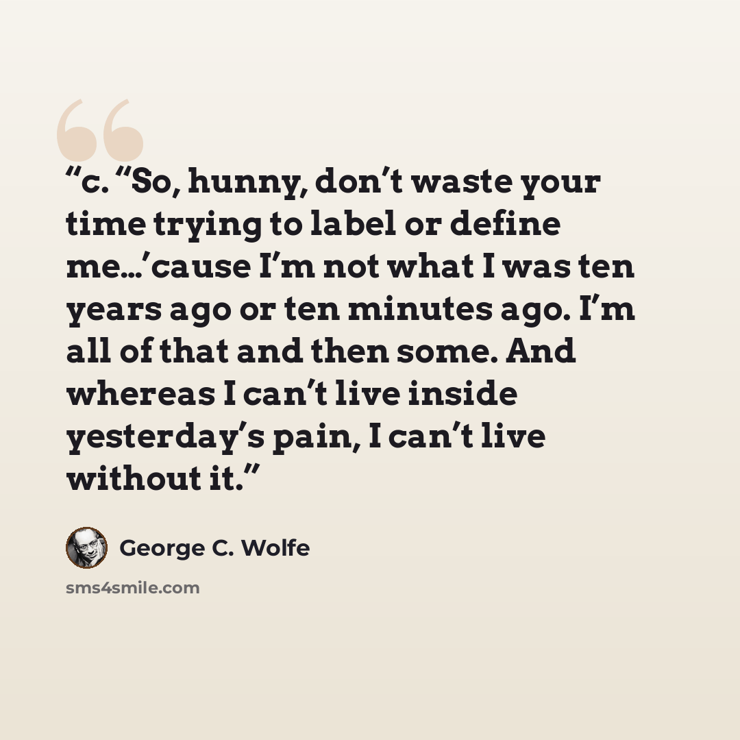 “c. “So, hunny, don’t waste your time trying to label or define me…’cause I’m not what I was ten years ago or ten minutes ago. I’m all of that and then some. And whereas I can’t live inside yesterday’s pain, I can’t live without it.” quote by George C. Wolfe