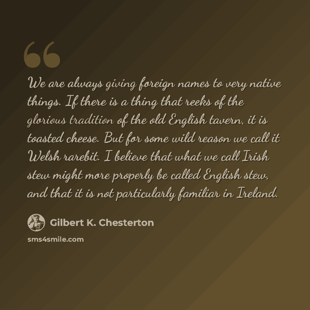 “We are always giving foreign names to very native things. If there is a thing that reeks of the glorious tradition of the old English tavern, it is toasted cheese. But for some wild reason we call it Welsh rarebit. I believe that what we call Irish stew might more properly be called English stew…” quote by Gilbert K. Chesterton
