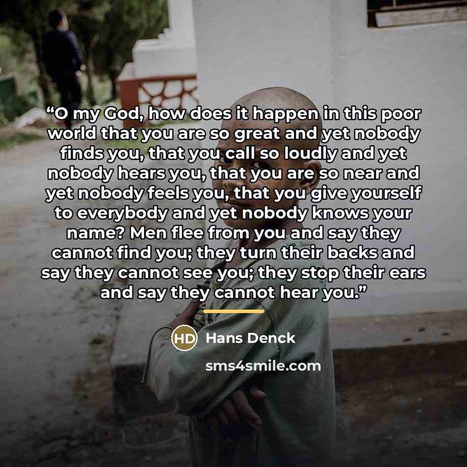 “O my God, how does it happen in this poor world that you are so great and yet nobody finds you, that you call so loudly and yet nobody hears you, that you are so near and yet nobody feels you, that you give yourself to everybody and yet nobody knows your name? Men flee from you and say they cannot…” quote by Hans Denck