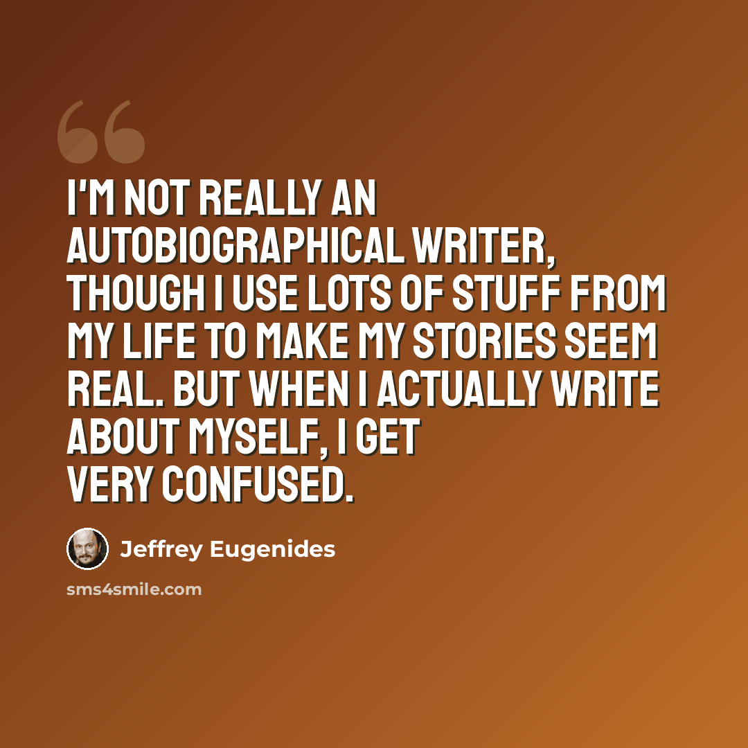 “I'm not really an autobiographical writer, though I use lots of stuff from my life to make my stories seem real. But when I actually write about myself, I get very confused.” quote by Jeffrey Eugenides