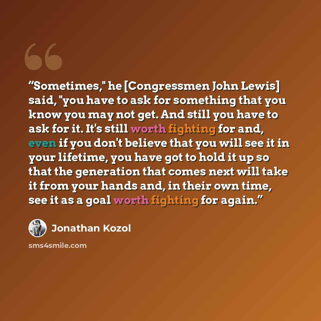 “Sometimes," he [Congressmen John Lewis] said, "you have to ask for something that you know you may not get. And still you have to ask for it. It's still worth fighting for and, even if you don't believe that you will see it in your lifetime, you have got to hold it up so that the generation that…” quote by Jonathan Kozol