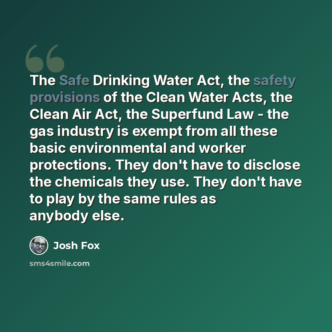 “The Safe Drinking Water Act, the safety provisions of the Clean Water Acts, the Clean Air Act, the Superfund Law - the gas industry is exempt from all these basic environmental and worker protections. They don't have to disclose the chemicals they use. They don't have to play by the same rules as…” quote by Josh Fox