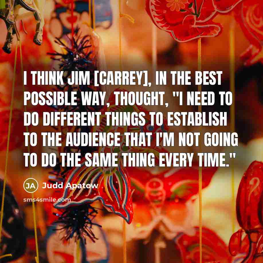 “I think Jim [Carrey], in the best possible way, thought, "I need to do different things to establish to the audience that I'm not going to do the same thing every time."” quote by Judd Apatow