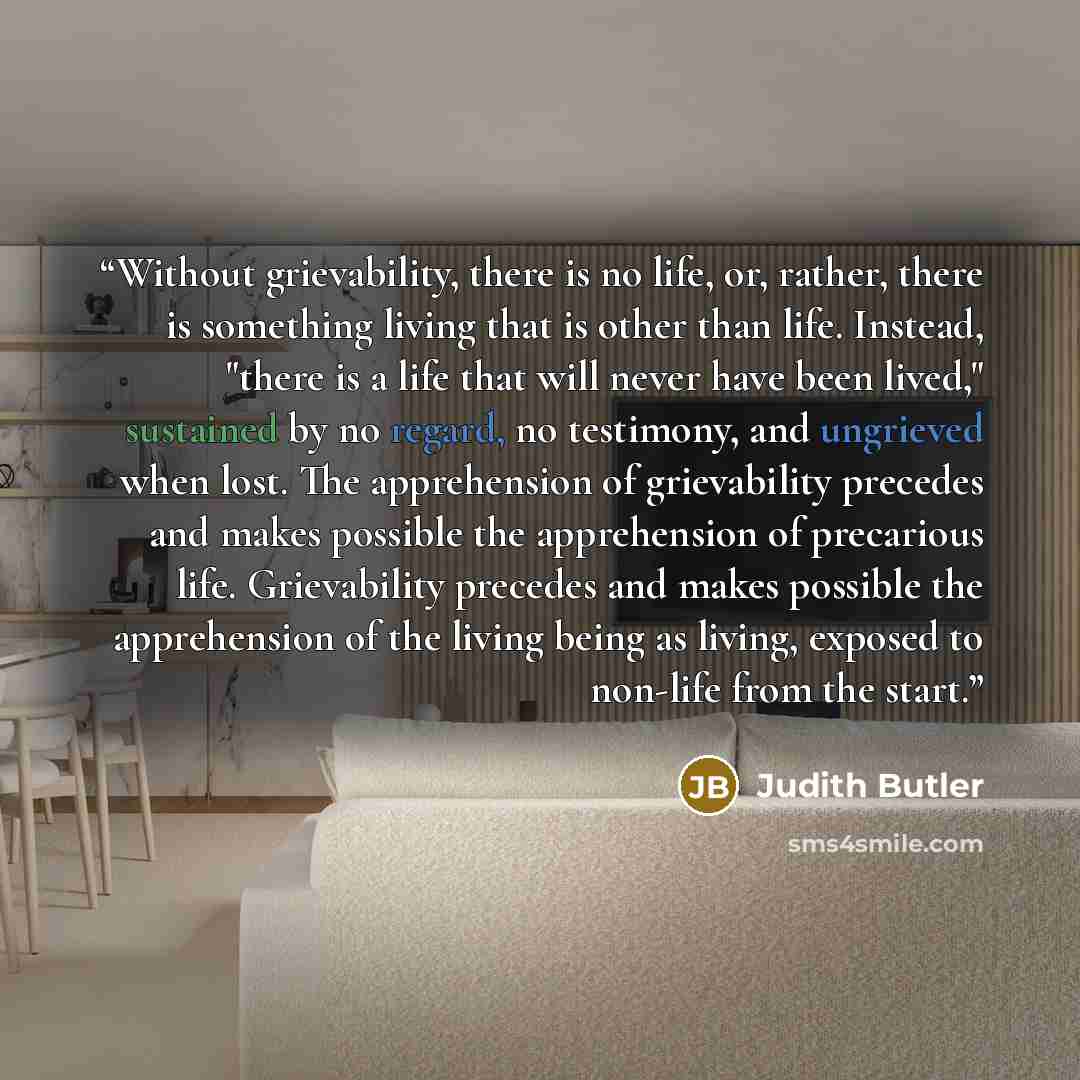 “Without grievability, there is no life, or, rather, there is something living that is other than life. Instead, "there is a life that will never have been lived," sustained by no regard, no testimony, and ungrieved when lost. The apprehension of grievability precedes and makes possible the…” quote by Judith Butler