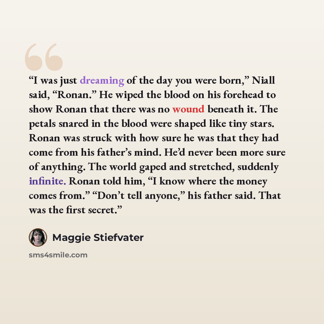 “I was just dreaming of the day you were born,” Niall said, “Ronan.” He wiped the blood on his forehead to show Ronan that there was no wound beneath it. The petals snared in the blood were shaped like tiny stars. Ronan was struck with how sure he was that they had come from his father’s mind. He’d…” quote by Maggie Stiefvater