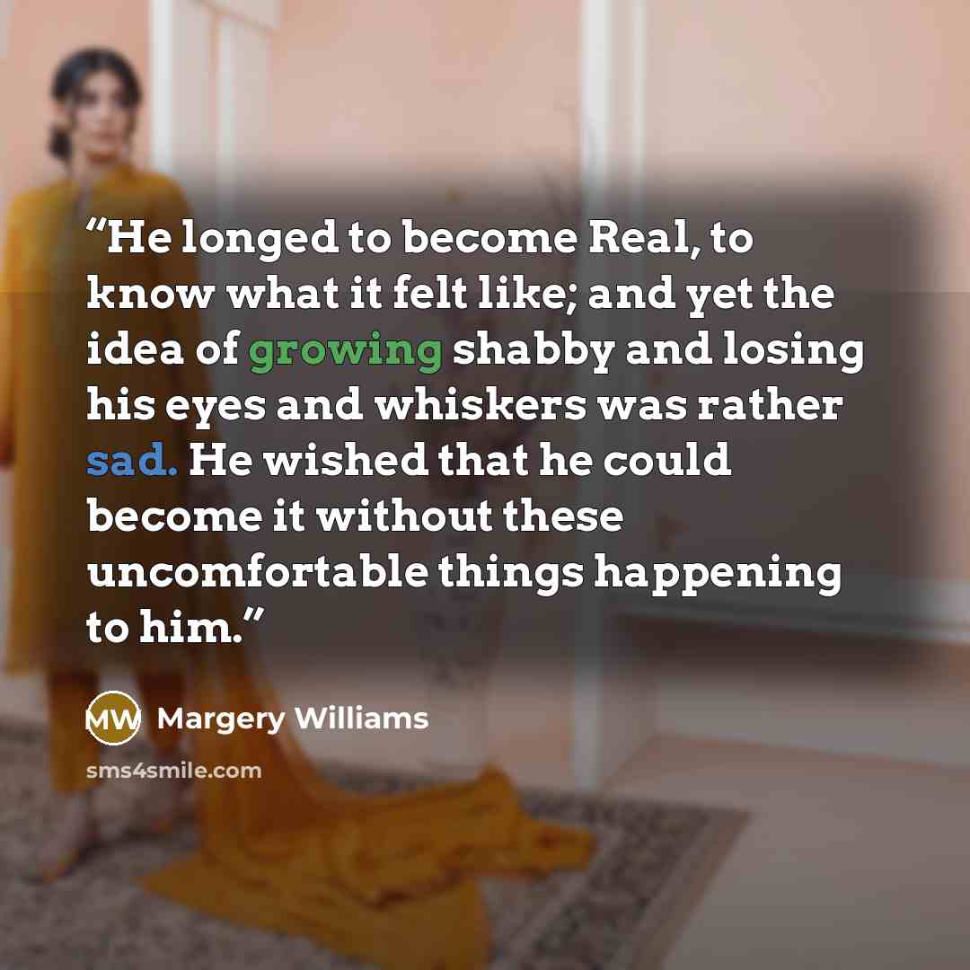 “He longed to become Real, to know what it felt like; and yet the idea of growing shabby and losing his eyes and whiskers was rather sad. He wished that he could become it without these uncomfortable things happening to him.” quote by Margery Williams
