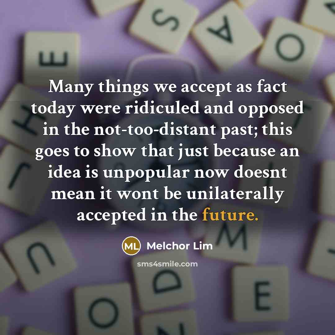 “Many things we accept as fact today were ridiculed and opposed in the not-too-distant past; this goes to show that just because an idea is unpopular now doesnt mean it wont be unilaterally accepted in the future.” quote by Melchor Lim