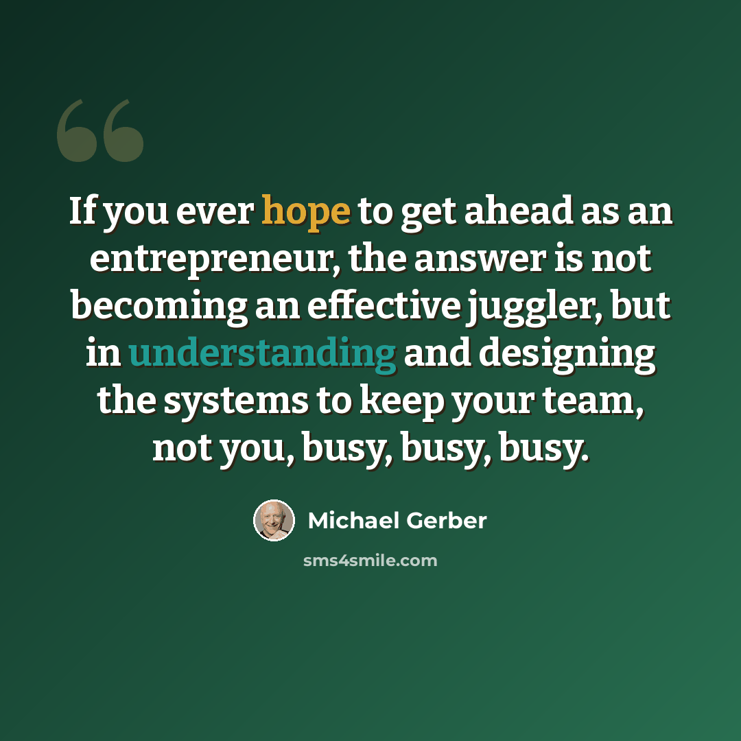 “If you ever hope to get ahead as an entrepreneur, the answer is not becoming an effective juggler, but in understanding and designing the systems to keep your team, not you, busy, busy, busy.” quote by Michael Gerber