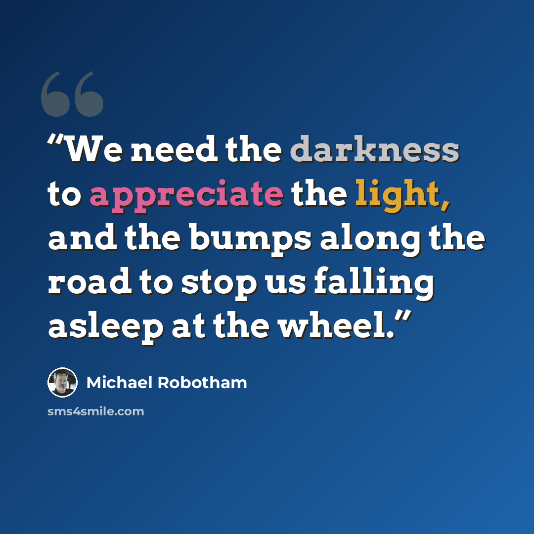 “We need the darkness to appreciate the light, and the bumps along the road to stop us falling asleep at the wheel.” quote by Michael Robotham