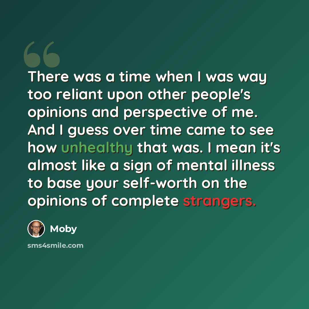 “There was a time when I was way too reliant upon other people's opinions and perspective of me. And I guess over time came to see how unhealthy that was. I mean it's almost like a sign of mental illness to base your self-worth on the opinions of complete strangers.” quote by Moby