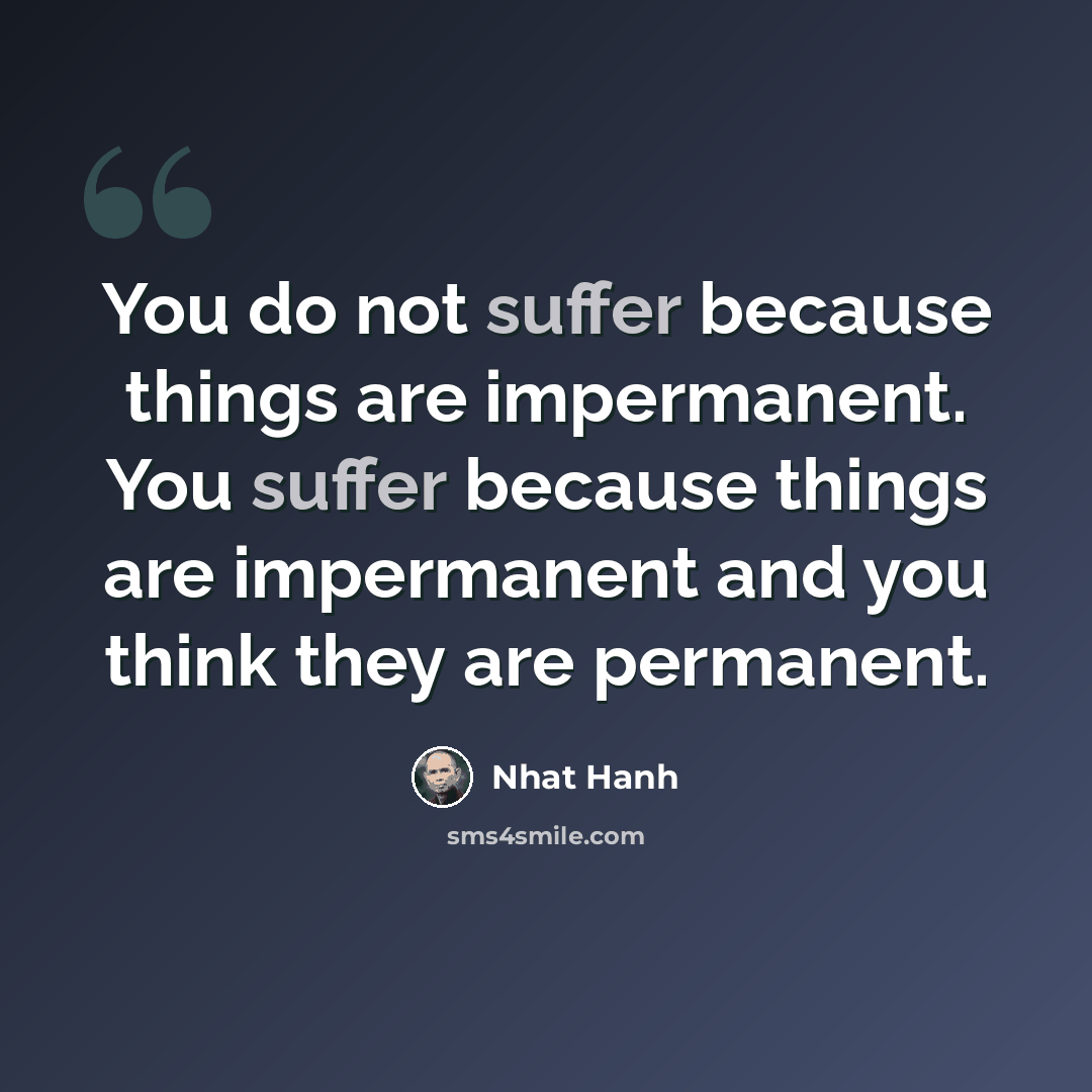 “You do not suffer because things are impermanent. You suffer because things are impermanent and you think they are permanent.” quote by Nhat Hanh