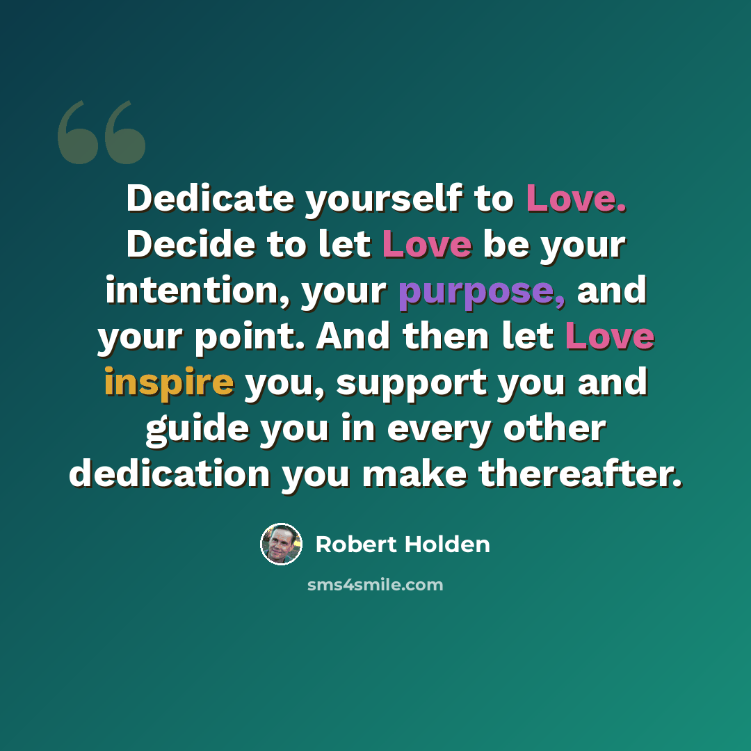 “Dedicate yourself to Love. Decide to let Love be your intention, your purpose, and your point. And then let Love inspire you, support you and guide you in every other dedication you make thereafter.” quote by Robert Holden