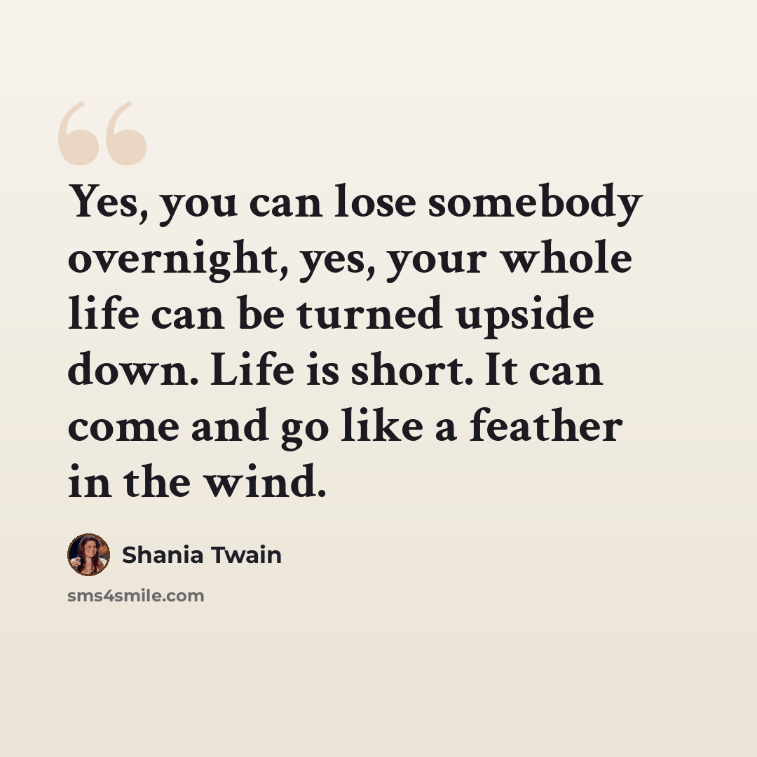 “Yes, you can lose somebody overnight, yes, your whole life can be turned upside down. Life is short. It can come and go like a feather in the wind.” quote by Shania Twain