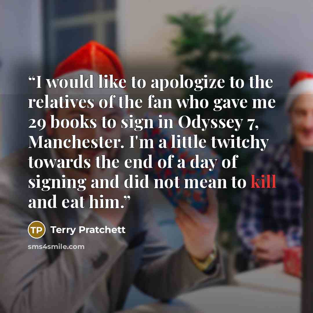 “I would like to apologize to the relatives of the fan who gave me 29 books to sign in Odyssey 7, Manchester. I'm a little twitchy towards the end of a day of signing and did not mean to kill and eat him.” quote by Terry Pratchett
