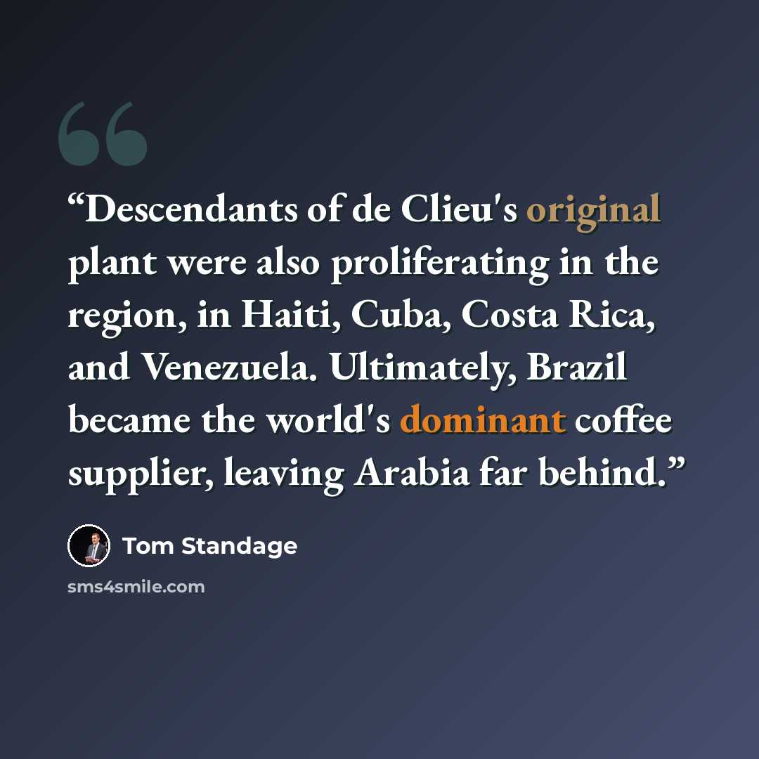 “Descendants of de Clieu's original plant were also proliferating in the region, in Haiti, Cuba, Costa Rica, and Venezuela. Ultimately, Brazil became the world's dominant coffee supplier, leaving Arabia far behind.” quote by Tom Standage