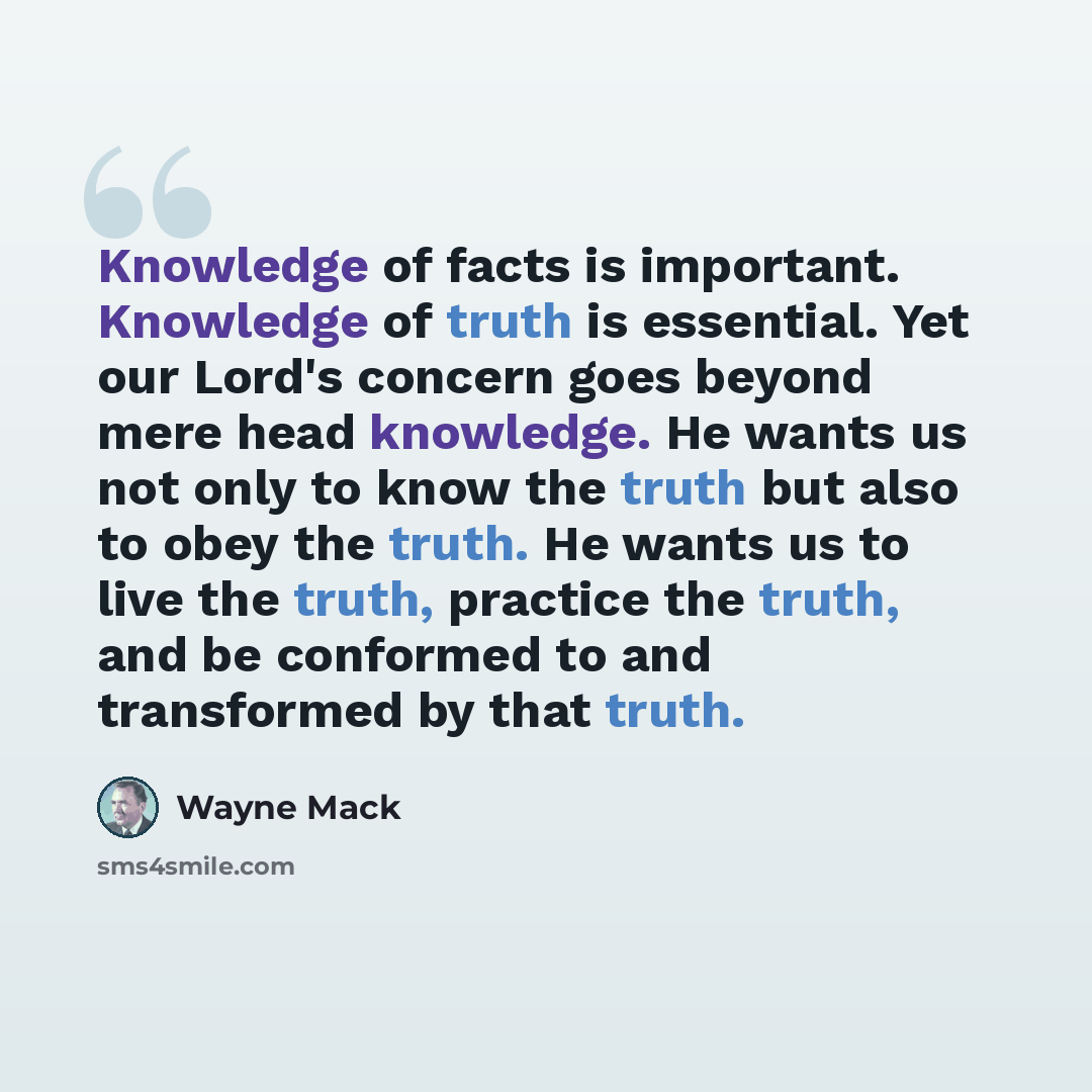 “Knowledge of facts is important. Knowledge of truth is essential. Yet our Lord's concern goes beyond mere head knowledge. He wants us not only to know the truth but also to obey the truth. He wants us to live the truth, practice the truth, and be conformed to and transformed by that truth.” quote by Wayne Mack
