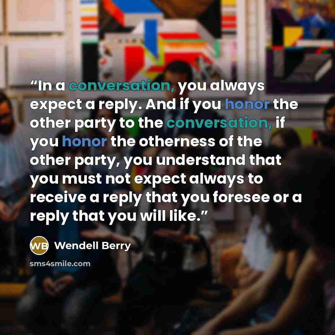 “In a conversation, you always expect a reply. And if you honor the other party to the conversation, if you honor the otherness of the other party, you understand that you must not expect always to receive a reply that you foresee or a reply that you will like.” quote by Wendell Berry