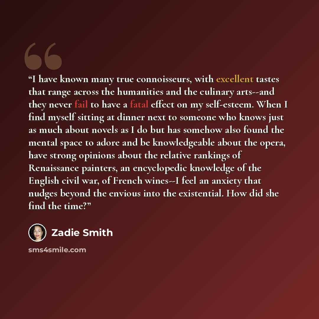 “I have known many true connoisseurs, with excellent tastes that range across the humanities and the culinary arts--and they never fail to have a fatal effect on my self-esteem. When I find myself sitting at dinner next to someone who knows just as much about novels as I do but has somehow also…” quote by Zadie Smith