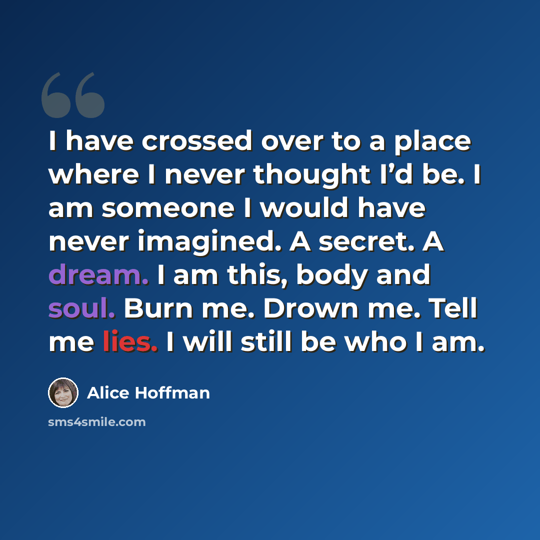 “I have crossed over to a place where I never thought I’d be. I am someone I would have never imagined. A secret. A dream. I am this, body and soul. Burn me. Drown me. Tell me lies. I will still be who I am.” quote by Alice Hoffman