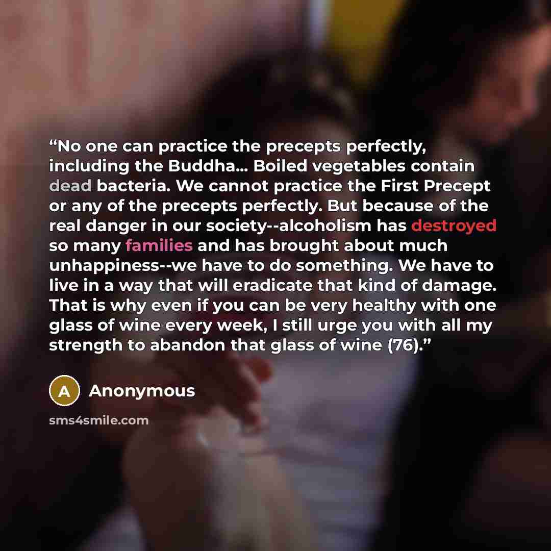 “No one can practice the precepts perfectly, including the Buddha... Boiled vegetables contain dead bacteria. We cannot practice the First Precept or any of the precepts perfectly. But because of the real danger in our society--alcoholism has destroyed so many families and has brought about much…” quote by Anonymous