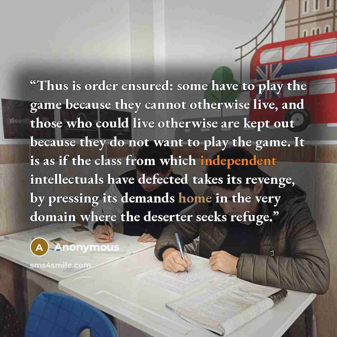 “Thus is order ensured: some have to play the game because they cannot otherwise live, and those who could live otherwise are kept out because they do not want to play the game. It is as if the class from which independent intellectuals have defected takes its revenge, by pressing its demands home…” quote by Anonymous