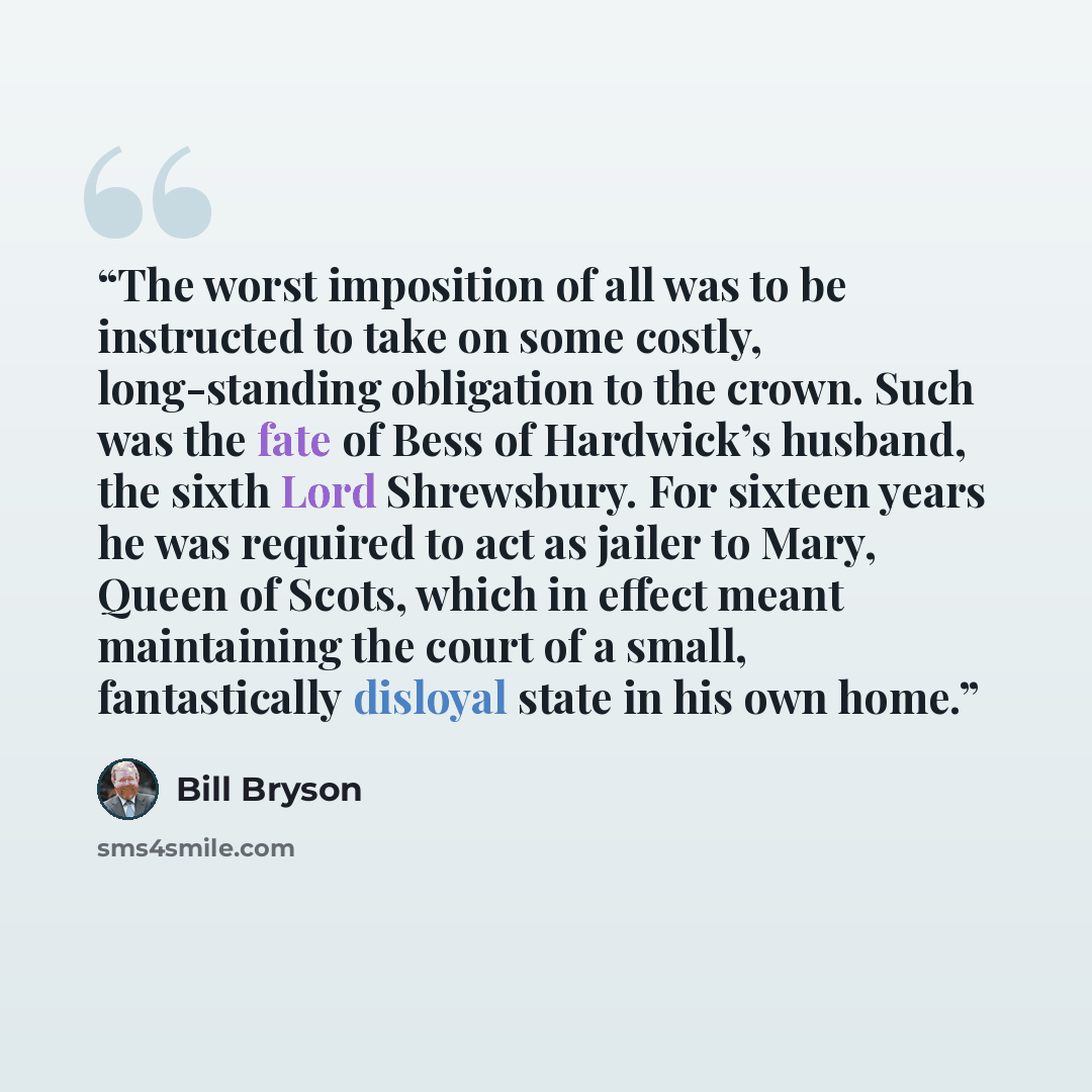“The worst imposition of all was to be instructed to take on some costly, long-standing obligation to the crown. Such was the fate of Bess of Hardwick’s husband, the sixth Lord Shrewsbury. For sixteen years he was required to act as jailer to Mary, Queen of Scots, which in effect meant maintaining…” quote by Bill Bryson