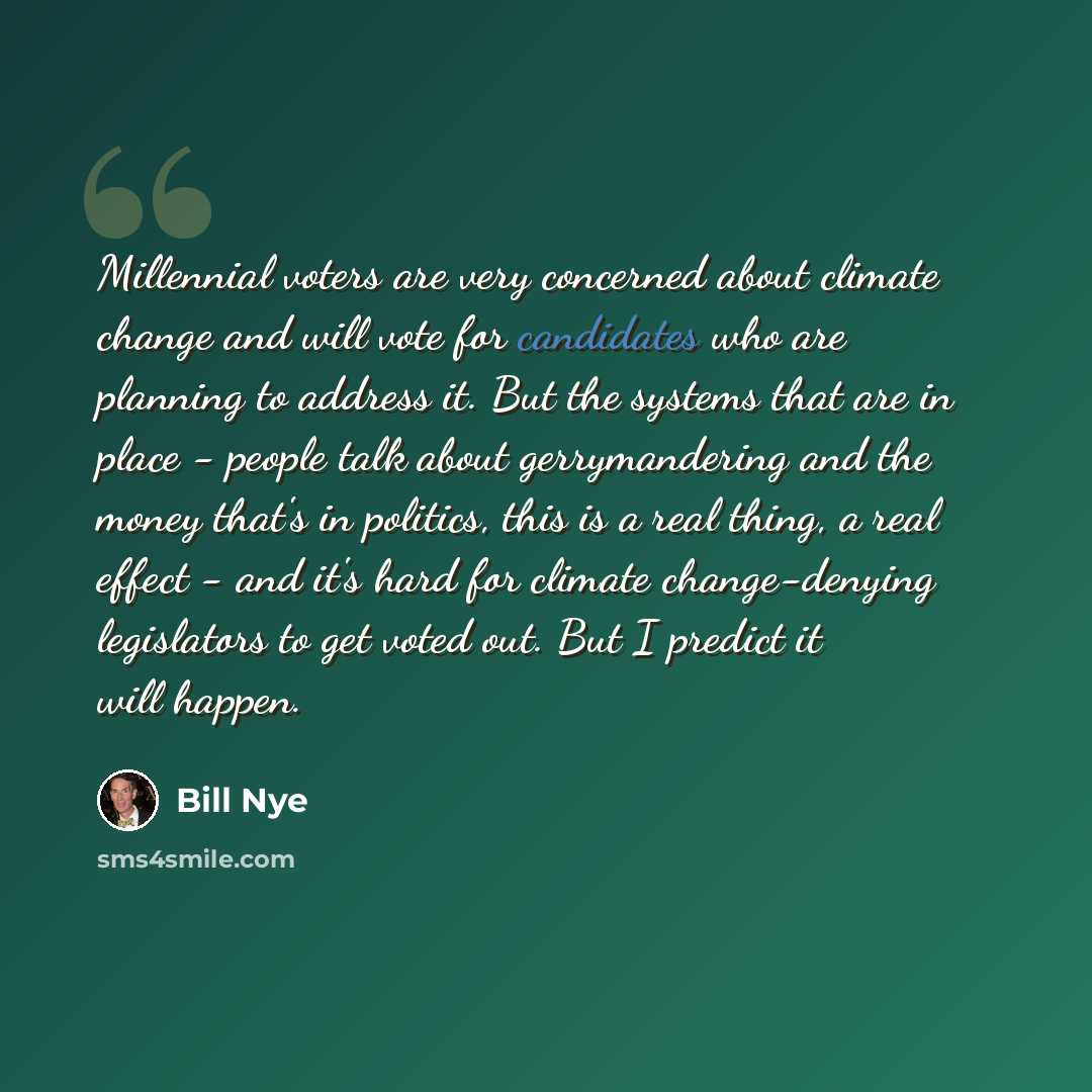 “Millennial voters are very concerned about climate change and will vote for candidates who are planning to address it. But the systems that are in place - people talk about gerrymandering and the money that's in politics, this is a real thing, a real effect - and it's hard for climate…” quote by Bill Nye