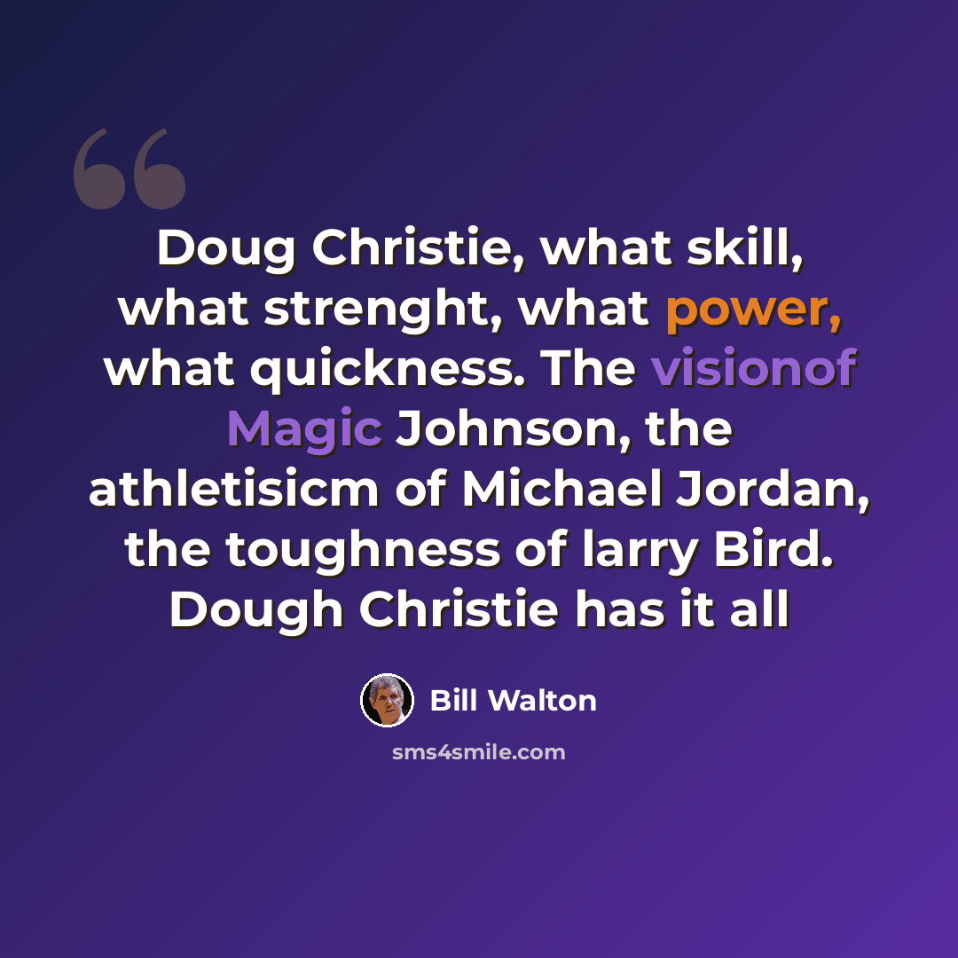 “Doug Christie, what skill, what strenght, what power, what quickness. The visionof Magic Johnson, the athletisicm of Michael Jordan, the toughness of larry Bird. Dough Christie has it all” quote by Bill Walton