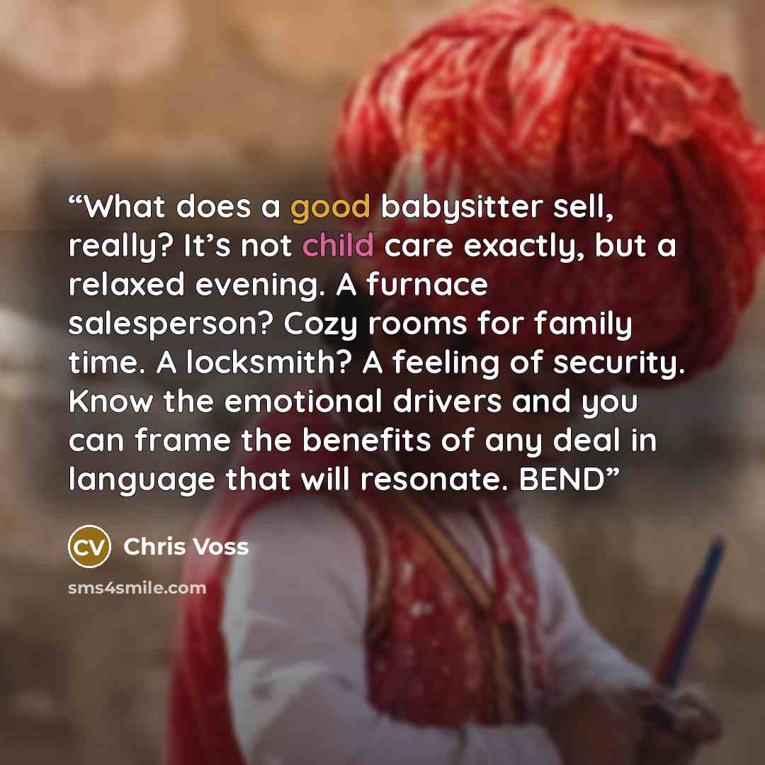 “What does a good babysitter sell, really? It’s not child care exactly, but a relaxed evening. A furnace salesperson? Cozy rooms for family time. A locksmith? A feeling of security. Know the emotional drivers and you can frame the benefits of any deal in language that will resonate. BEND” quote by Chris Voss