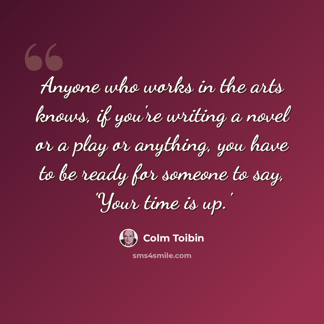 “Anyone who works in the arts knows, if you're writing a novel or a play or anything, you have to be ready for someone to say, 'Your time is up.'” quote by Colm Toibin