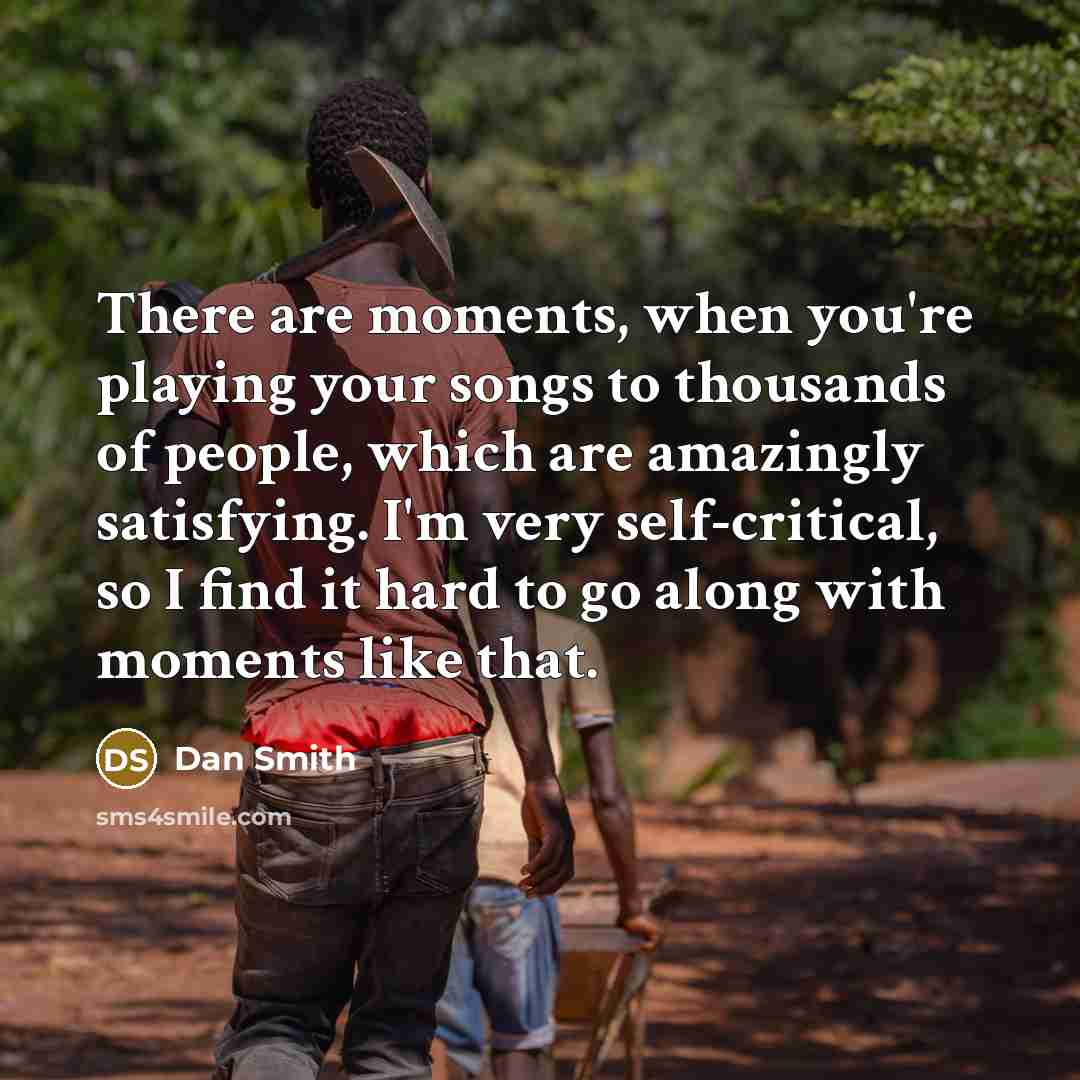 “There are moments, when you're playing your songs to thousands of people, which are amazingly satisfying. I'm very self-critical, so I find it hard to go along with moments like that.” quote by Dan Smith