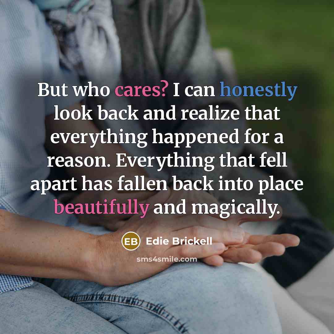 “But who cares? I can honestly look back and realize that everything happened for a reason. Everything that fell apart has fallen back into place beautifully and magically.” quote by Edie Brickell