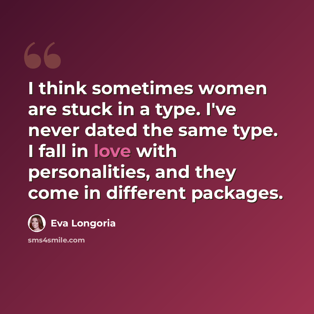 “I think sometimes women are stuck in a type. I've never dated the same type. I fall in love with personalities, and they come in different packages.” quote by Eva Longoria