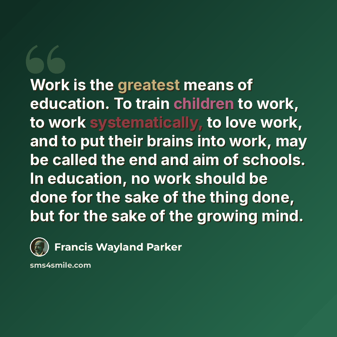 “Work is the greatest means of education. To train children to work, to work systematically, to love work, and to put their brains into work, may be called the end and aim of schools. In education, no work should be done for the sake of the thing done, but for the sake of the growing mind.” quote by Francis Wayland Parker