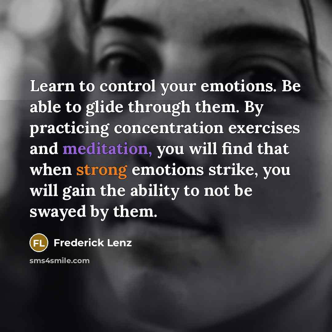 “Learn to control your emotions. Be able to glide through them. By practicing concentration exercises and meditation, you will find that when strong emotions strike, you will gain the ability to not be swayed by them.” quote by Frederick Lenz