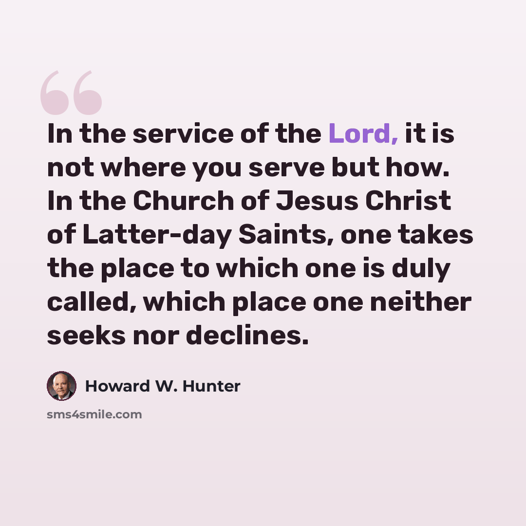 “In the service of the Lord, it is not where you serve but how. In the Church of Jesus Christ of Latter-day Saints, one takes the place to which one is duly called, which place one neither seeks nor declines.” quote by Howard W. Hunter