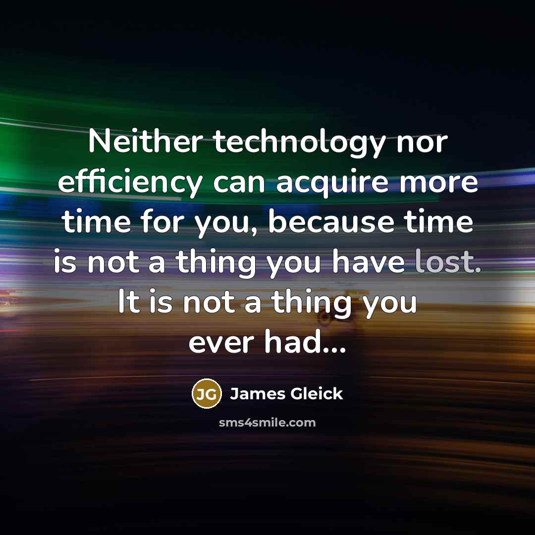 “Neither technology nor efficiency can acquire more time for you, because time is not a thing you have lost. It is not a thing you ever had…” quote by James Gleick