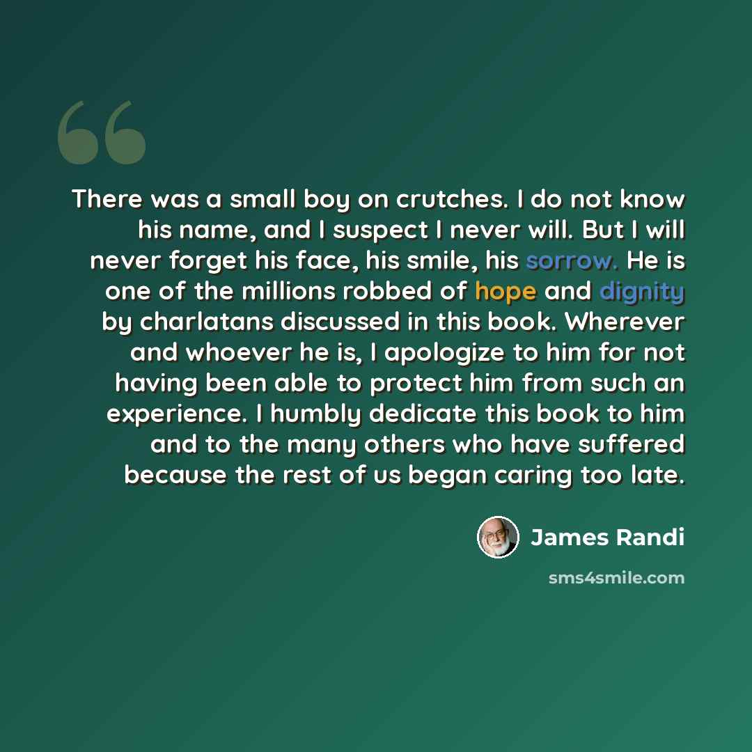 “There was a small boy on crutches. I do not know his name, and I suspect I never will. But I will never forget his face, his smile, his sorrow. He is one of the millions robbed of hope and dignity by charlatans discussed in this book. Wherever and whoever he is, I apologize to him for not having…” quote by James Randi