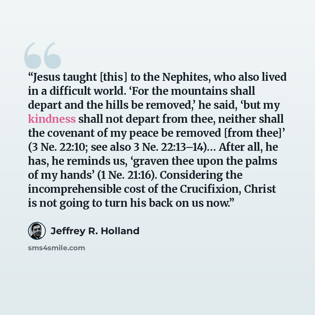 “Jesus taught [this] to the Nephites, who also lived in a difficult world. ‘For the mountains shall depart and the hills be removed,’ he said, ‘but my kindness shall not depart from thee, neither shall the covenant of my peace be removed [from thee]’ (3 Ne. 22:10; see also 3 Ne. 22:13–14)… After…” quote by Jeffrey R. Holland