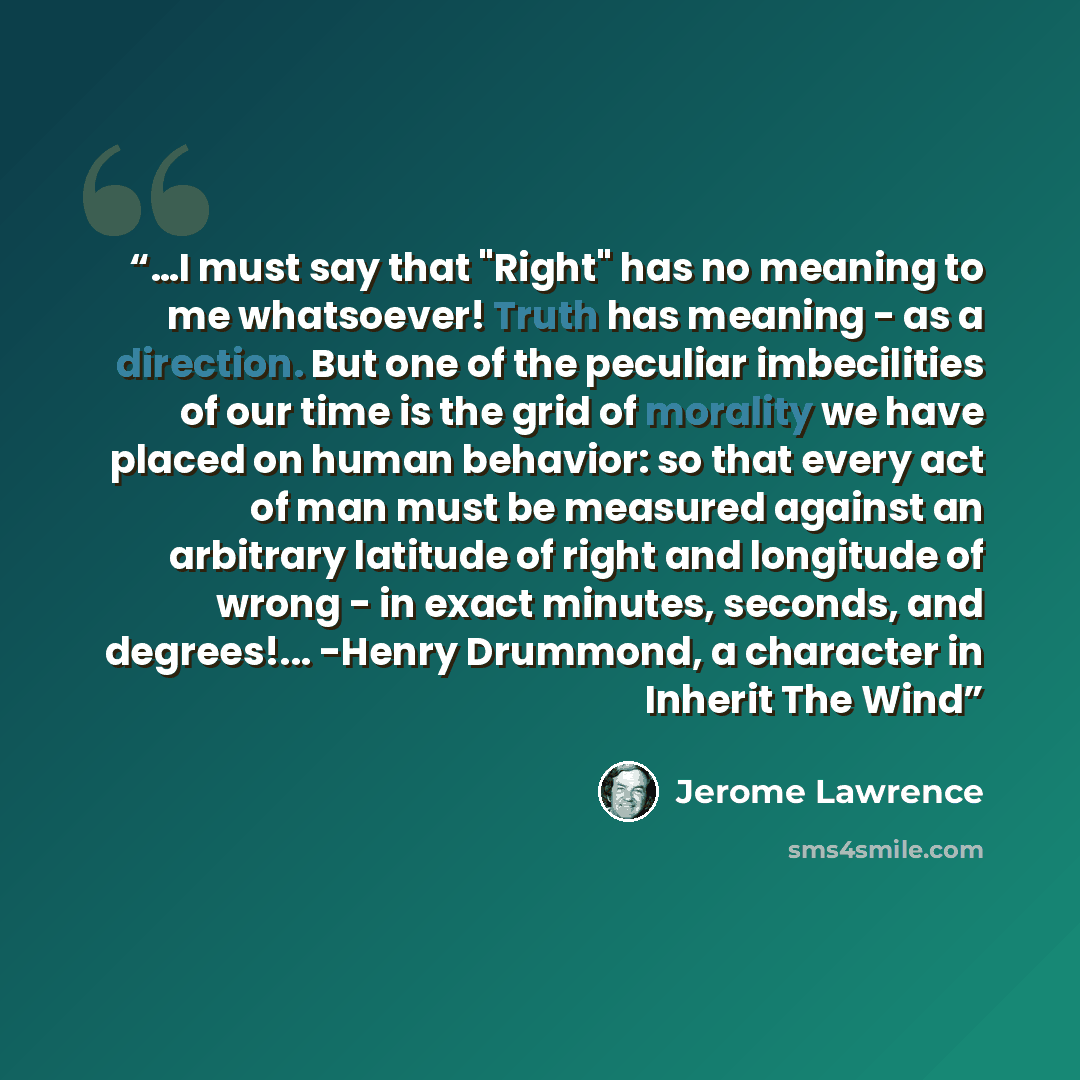 “…I must say that "Right" has no meaning to me whatsoever! Truth has meaning - as a direction. But one of the peculiar imbecilities of our time is the grid of morality we have placed on human behavior: so that every act of man must be measured against an arbitrary latitude of right and longitude of…” quote by Jerome Lawrence