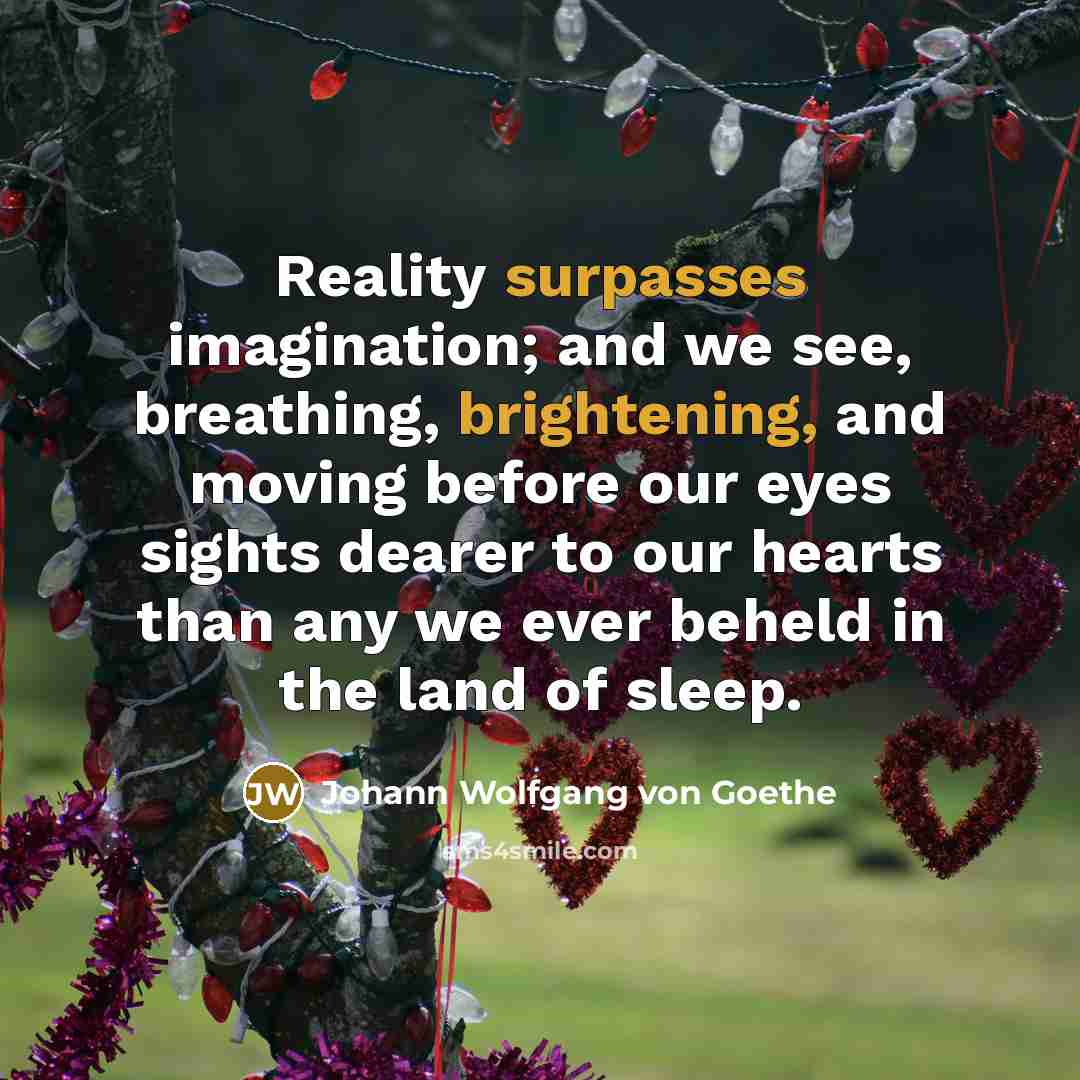 “Reality surpasses imagination; and we see, breathing, brightening, and moving before our eyes sights dearer to our hearts than any we ever beheld in the land of sleep.” quote by Johann Wolfgang von Goethe