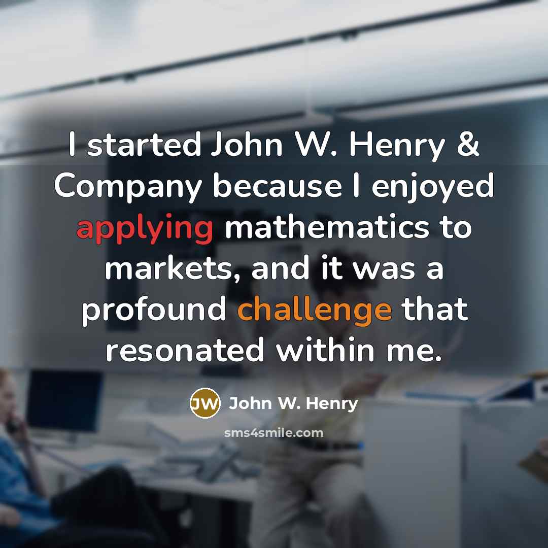 “I started John W. Henry & Company because I enjoyed applying mathematics to markets, and it was a profound challenge that resonated within me.” quote by John W. Henry