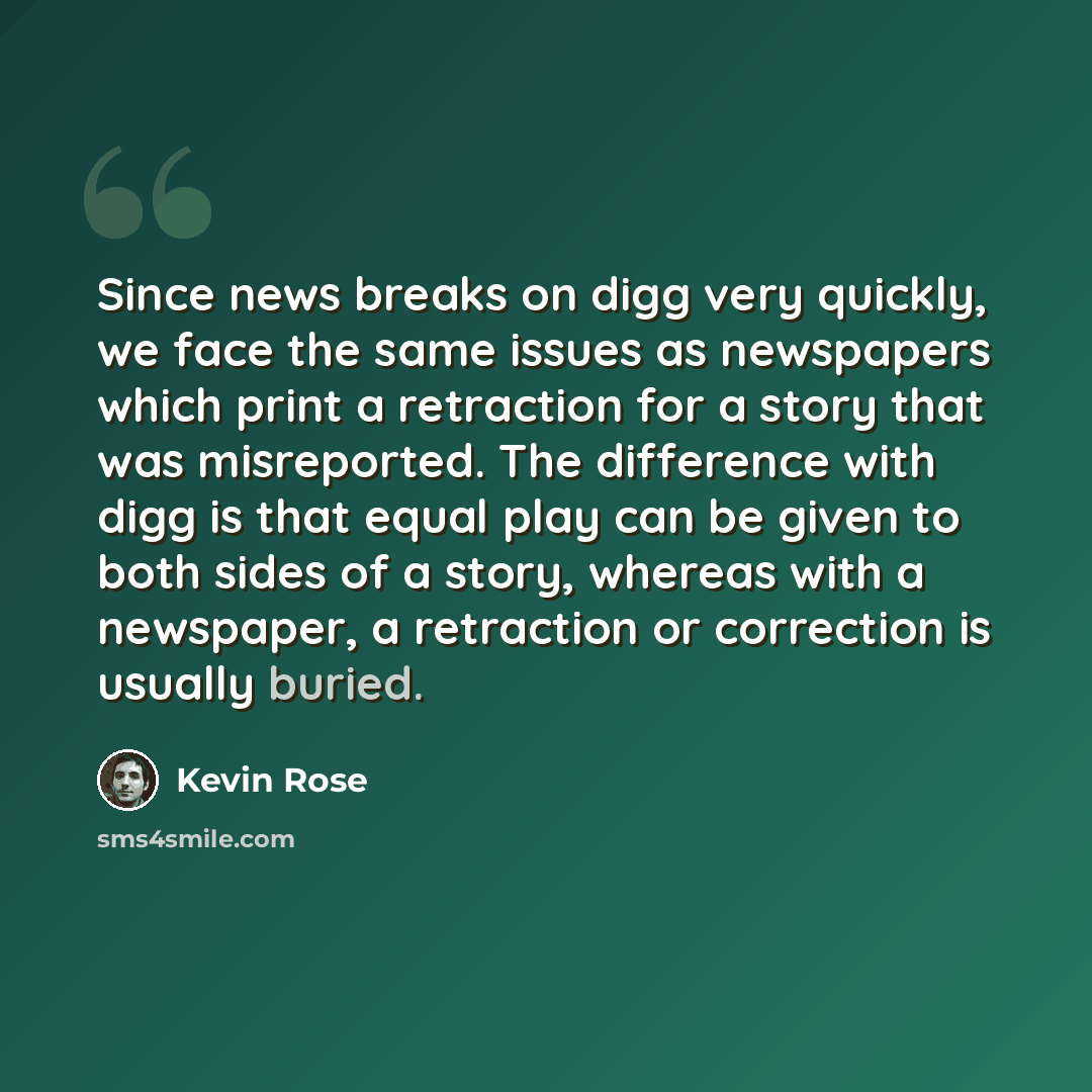 “Since news breaks on digg very quickly, we face the same issues as newspapers which print a retraction for a story that was misreported. The difference with digg is that equal play can be given to both sides of a story, whereas with a newspaper, a retraction or correction is usually buried.” quote by Kevin Rose