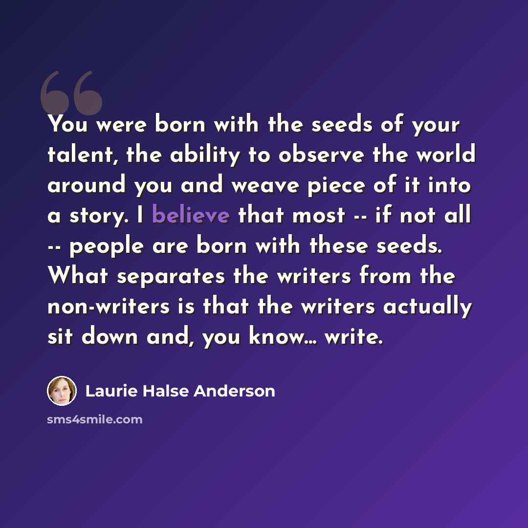“You were born with the seeds of your talent, the ability to observe the world around you and weave piece of it into a story. I believe that most -- if not all -- people are born with these seeds. What separates the writers from the non-writers is that the writers actually sit down and, you know…” quote by Laurie Halse Anderson